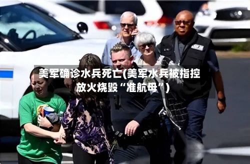 美军确诊水兵死亡(美军水兵被指控放火烧毁“准航母”)-第3张图片