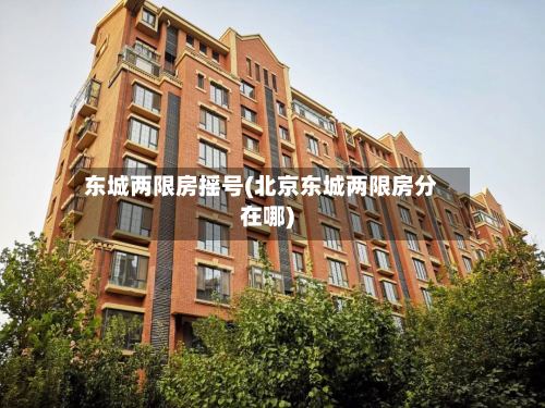 东城两限房摇号(北京东城两限房分在哪)