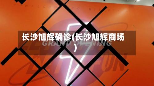 长沙旭辉确诊(长沙旭辉商场)