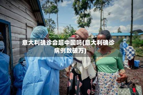 意大利确诊会超中国吗(意大利确诊病例数破万)-第2张图片